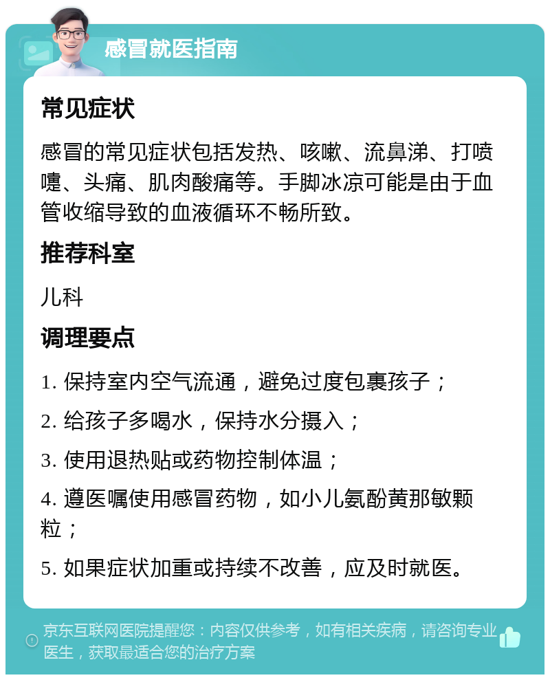 感冒就医指南 常见症状 感冒的常见症状包括发热、咳嗽、流鼻涕、打喷嚏、头痛、肌肉酸痛等。手脚冰凉可能是由于血管收缩导致的血液循环不畅所致。 推荐科室 儿科 调理要点 1. 保持室内空气流通，避免过度包裹孩子； 2. 给孩子多喝水，保持水分摄入； 3. 使用退热贴或药物控制体温； 4. 遵医嘱使用感冒药物，如小儿氨酚黄那敏颗粒； 5. 如果症状加重或持续不改善，应及时就医。