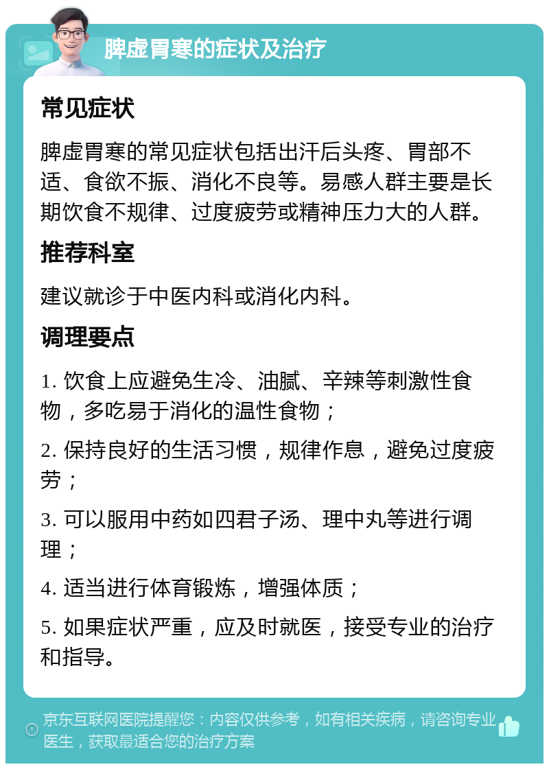 脾虚胃寒的症状及治疗 常见症状 脾虚胃寒的常见症状包括出汗后头疼、胃部不适、食欲不振、消化不良等。易感人群主要是长期饮食不规律、过度疲劳或精神压力大的人群。 推荐科室 建议就诊于中医内科或消化内科。 调理要点 1. 饮食上应避免生冷、油腻、辛辣等刺激性食物，多吃易于消化的温性食物； 2. 保持良好的生活习惯，规律作息，避免过度疲劳； 3. 可以服用中药如四君子汤、理中丸等进行调理； 4. 适当进行体育锻炼，增强体质； 5. 如果症状严重，应及时就医，接受专业的治疗和指导。