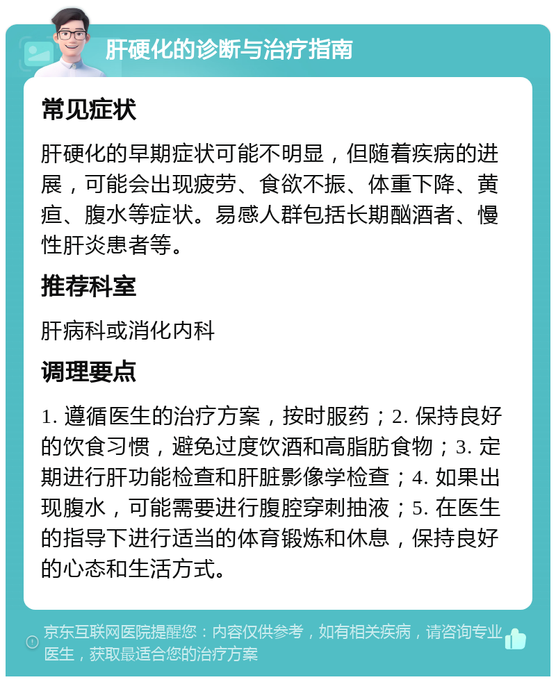 肝硬化的诊断与治疗指南 常见症状 肝硬化的早期症状可能不明显，但随着疾病的进展，可能会出现疲劳、食欲不振、体重下降、黄疸、腹水等症状。易感人群包括长期酗酒者、慢性肝炎患者等。 推荐科室 肝病科或消化内科 调理要点 1. 遵循医生的治疗方案，按时服药；2. 保持良好的饮食习惯，避免过度饮酒和高脂肪食物；3. 定期进行肝功能检查和肝脏影像学检查；4. 如果出现腹水，可能需要进行腹腔穿刺抽液；5. 在医生的指导下进行适当的体育锻炼和休息，保持良好的心态和生活方式。