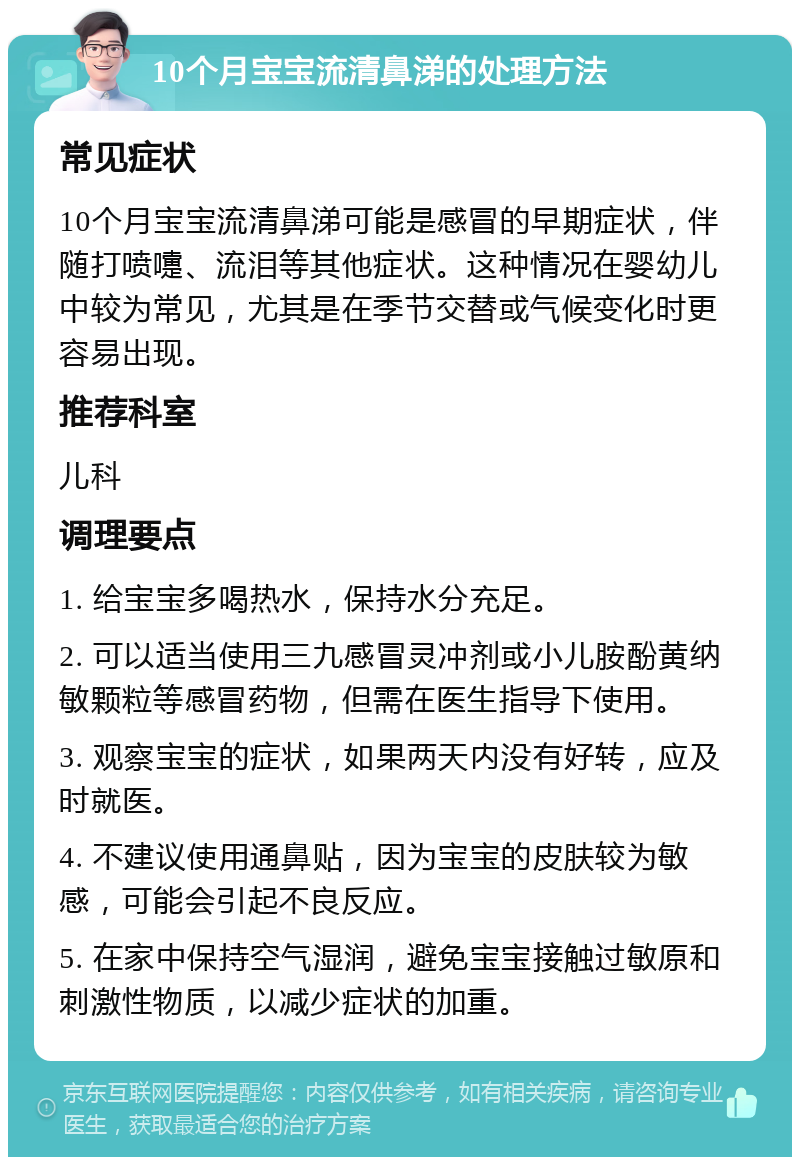 10个月宝宝流清鼻涕的处理方法 常见症状 10个月宝宝流清鼻涕可能是感冒的早期症状，伴随打喷嚏、流泪等其他症状。这种情况在婴幼儿中较为常见，尤其是在季节交替或气候变化时更容易出现。 推荐科室 儿科 调理要点 1. 给宝宝多喝热水，保持水分充足。 2. 可以适当使用三九感冒灵冲剂或小儿胺酚黄纳敏颗粒等感冒药物，但需在医生指导下使用。 3. 观察宝宝的症状，如果两天内没有好转，应及时就医。 4. 不建议使用通鼻贴，因为宝宝的皮肤较为敏感，可能会引起不良反应。 5. 在家中保持空气湿润，避免宝宝接触过敏原和刺激性物质，以减少症状的加重。