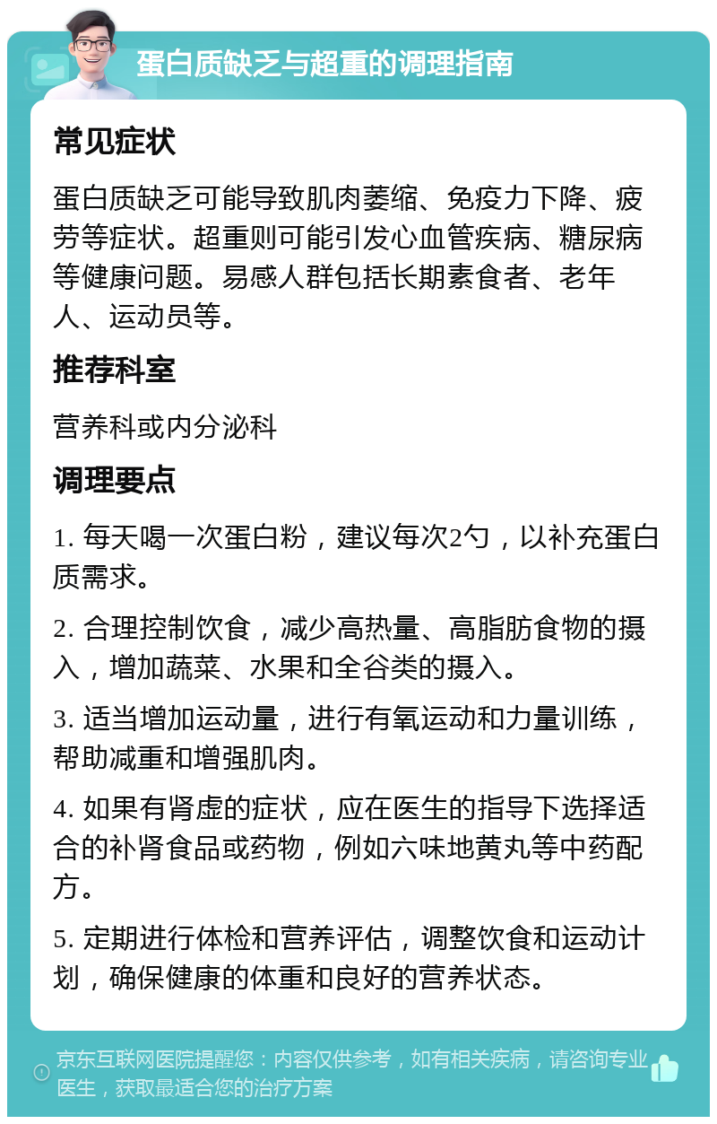 蛋白质缺乏与超重的调理指南 常见症状 蛋白质缺乏可能导致肌肉萎缩、免疫力下降、疲劳等症状。超重则可能引发心血管疾病、糖尿病等健康问题。易感人群包括长期素食者、老年人、运动员等。 推荐科室 营养科或内分泌科 调理要点 1. 每天喝一次蛋白粉，建议每次2勺，以补充蛋白质需求。 2. 合理控制饮食，减少高热量、高脂肪食物的摄入，增加蔬菜、水果和全谷类的摄入。 3. 适当增加运动量，进行有氧运动和力量训练，帮助减重和增强肌肉。 4. 如果有肾虚的症状，应在医生的指导下选择适合的补肾食品或药物，例如六味地黄丸等中药配方。 5. 定期进行体检和营养评估，调整饮食和运动计划，确保健康的体重和良好的营养状态。