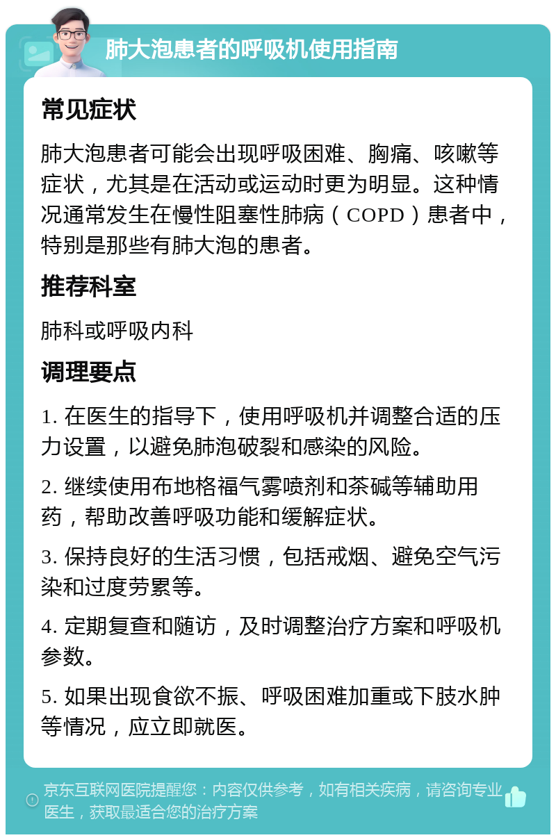 肺大泡患者的呼吸机使用指南 常见症状 肺大泡患者可能会出现呼吸困难、胸痛、咳嗽等症状，尤其是在活动或运动时更为明显。这种情况通常发生在慢性阻塞性肺病（COPD）患者中，特别是那些有肺大泡的患者。 推荐科室 肺科或呼吸内科 调理要点 1. 在医生的指导下，使用呼吸机并调整合适的压力设置，以避免肺泡破裂和感染的风险。 2. 继续使用布地格福气雾喷剂和茶碱等辅助用药，帮助改善呼吸功能和缓解症状。 3. 保持良好的生活习惯，包括戒烟、避免空气污染和过度劳累等。 4. 定期复查和随访，及时调整治疗方案和呼吸机参数。 5. 如果出现食欲不振、呼吸困难加重或下肢水肿等情况，应立即就医。