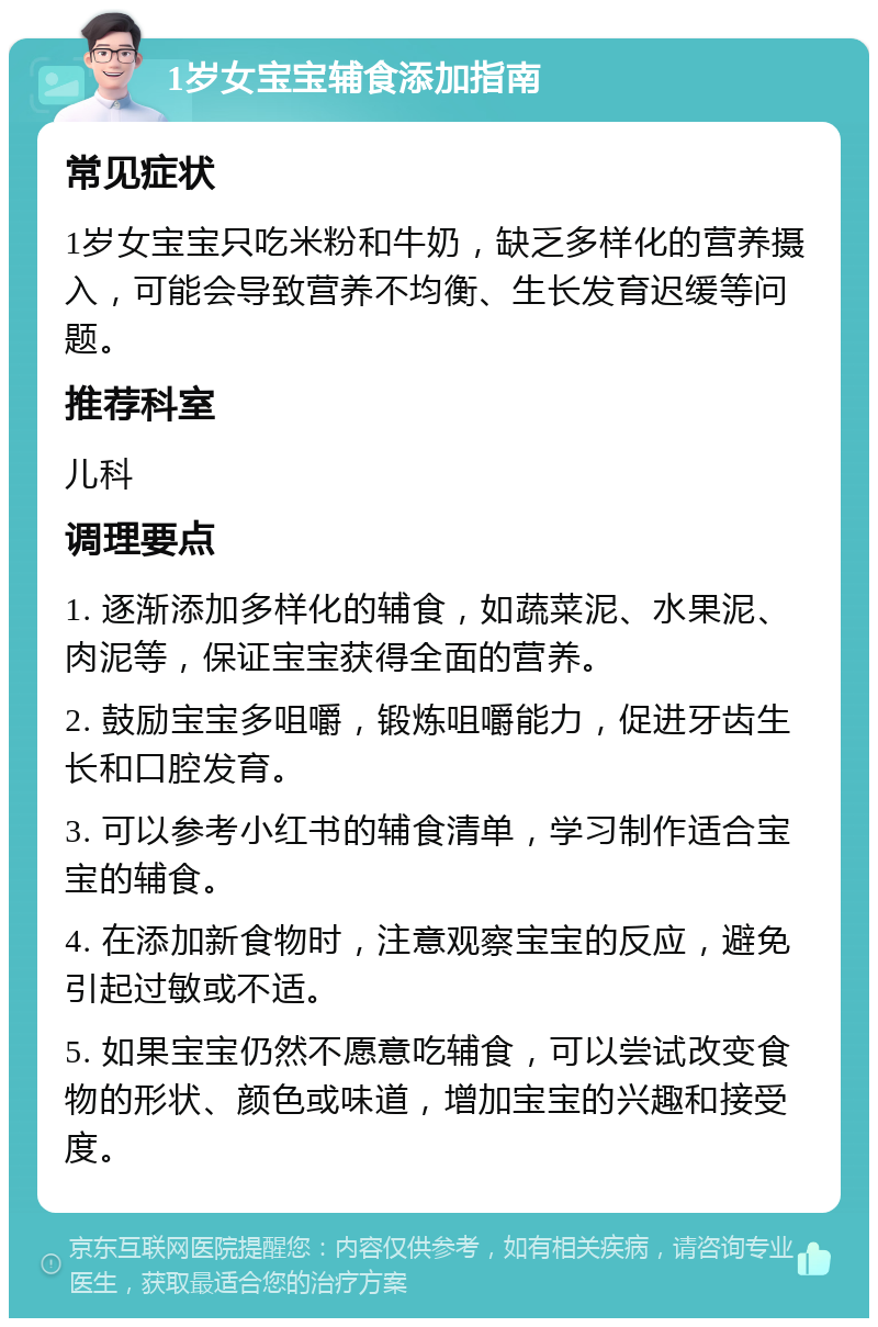 1岁女宝宝辅食添加指南 常见症状 1岁女宝宝只吃米粉和牛奶，缺乏多样化的营养摄入，可能会导致营养不均衡、生长发育迟缓等问题。 推荐科室 儿科 调理要点 1. 逐渐添加多样化的辅食，如蔬菜泥、水果泥、肉泥等，保证宝宝获得全面的营养。 2. 鼓励宝宝多咀嚼，锻炼咀嚼能力，促进牙齿生长和口腔发育。 3. 可以参考小红书的辅食清单，学习制作适合宝宝的辅食。 4. 在添加新食物时，注意观察宝宝的反应，避免引起过敏或不适。 5. 如果宝宝仍然不愿意吃辅食，可以尝试改变食物的形状、颜色或味道，增加宝宝的兴趣和接受度。