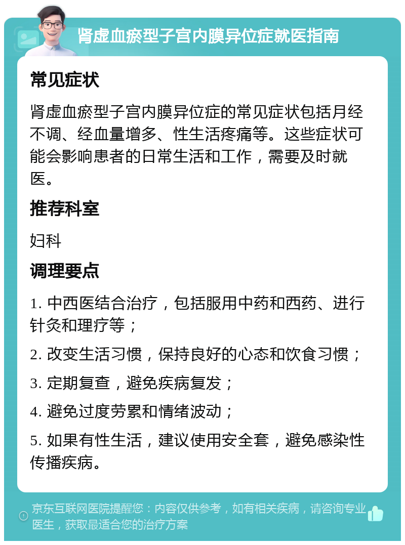 肾虚血瘀型子宫内膜异位症就医指南 常见症状 肾虚血瘀型子宫内膜异位症的常见症状包括月经不调、经血量增多、性生活疼痛等。这些症状可能会影响患者的日常生活和工作，需要及时就医。 推荐科室 妇科 调理要点 1. 中西医结合治疗，包括服用中药和西药、进行针灸和理疗等； 2. 改变生活习惯，保持良好的心态和饮食习惯； 3. 定期复查，避免疾病复发； 4. 避免过度劳累和情绪波动； 5. 如果有性生活，建议使用安全套，避免感染性传播疾病。