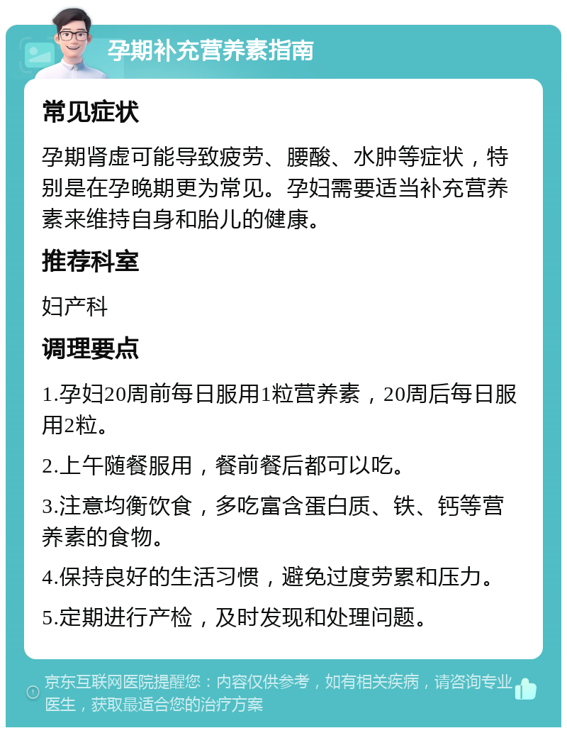 孕期补充营养素指南 常见症状 孕期肾虚可能导致疲劳、腰酸、水肿等症状，特别是在孕晚期更为常见。孕妇需要适当补充营养素来维持自身和胎儿的健康。 推荐科室 妇产科 调理要点 1.孕妇20周前每日服用1粒营养素，20周后每日服用2粒。 2.上午随餐服用，餐前餐后都可以吃。 3.注意均衡饮食，多吃富含蛋白质、铁、钙等营养素的食物。 4.保持良好的生活习惯，避免过度劳累和压力。 5.定期进行产检，及时发现和处理问题。