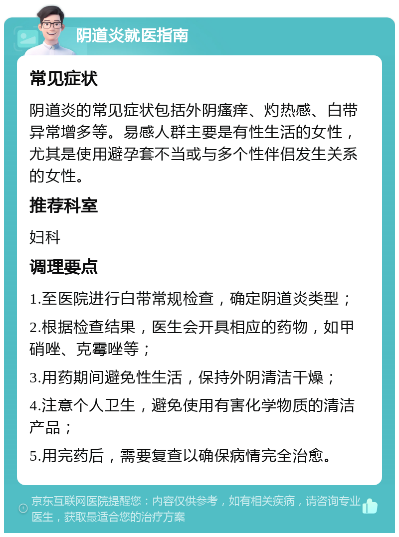 阴道炎就医指南 常见症状 阴道炎的常见症状包括外阴瘙痒、灼热感、白带异常增多等。易感人群主要是有性生活的女性，尤其是使用避孕套不当或与多个性伴侣发生关系的女性。 推荐科室 妇科 调理要点 1.至医院进行白带常规检查，确定阴道炎类型； 2.根据检查结果，医生会开具相应的药物，如甲硝唑、克霉唑等； 3.用药期间避免性生活，保持外阴清洁干燥； 4.注意个人卫生，避免使用有害化学物质的清洁产品； 5.用完药后，需要复查以确保病情完全治愈。