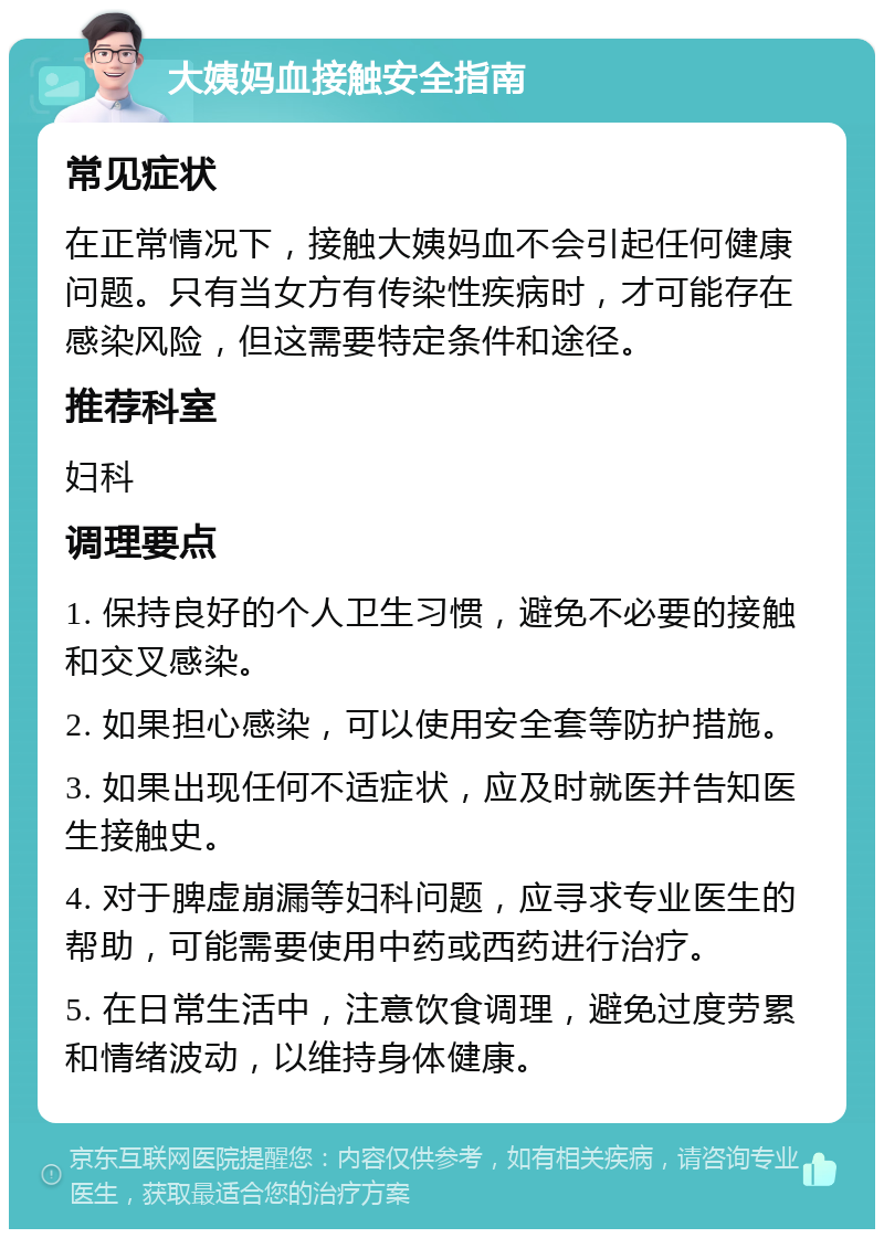 大姨妈血接触安全指南 常见症状 在正常情况下，接触大姨妈血不会引起任何健康问题。只有当女方有传染性疾病时，才可能存在感染风险，但这需要特定条件和途径。 推荐科室 妇科 调理要点 1. 保持良好的个人卫生习惯，避免不必要的接触和交叉感染。 2. 如果担心感染，可以使用安全套等防护措施。 3. 如果出现任何不适症状，应及时就医并告知医生接触史。 4. 对于脾虚崩漏等妇科问题，应寻求专业医生的帮助，可能需要使用中药或西药进行治疗。 5. 在日常生活中，注意饮食调理，避免过度劳累和情绪波动，以维持身体健康。