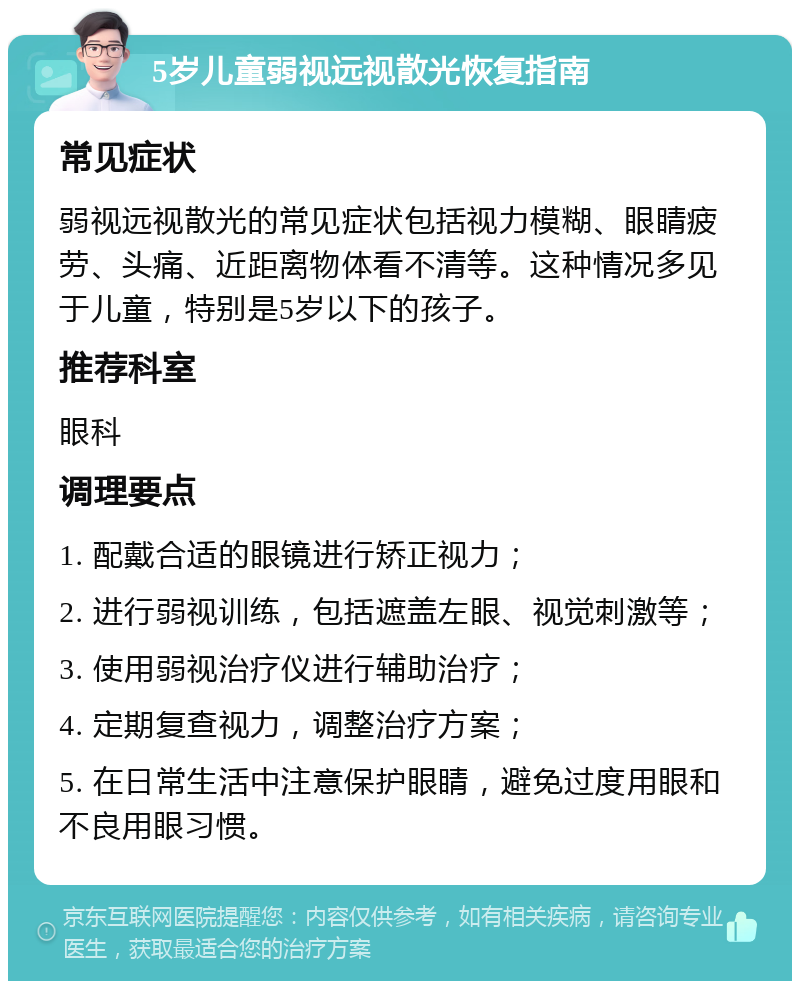 5岁儿童弱视远视散光恢复指南 常见症状 弱视远视散光的常见症状包括视力模糊、眼睛疲劳、头痛、近距离物体看不清等。这种情况多见于儿童，特别是5岁以下的孩子。 推荐科室 眼科 调理要点 1. 配戴合适的眼镜进行矫正视力； 2. 进行弱视训练，包括遮盖左眼、视觉刺激等； 3. 使用弱视治疗仪进行辅助治疗； 4. 定期复查视力，调整治疗方案； 5. 在日常生活中注意保护眼睛，避免过度用眼和不良用眼习惯。