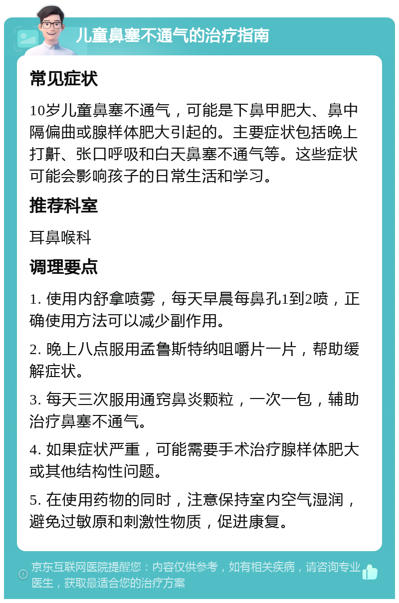 儿童鼻塞不通气的治疗指南 常见症状 10岁儿童鼻塞不通气，可能是下鼻甲肥大、鼻中隔偏曲或腺样体肥大引起的。主要症状包括晚上打鼾、张口呼吸和白天鼻塞不通气等。这些症状可能会影响孩子的日常生活和学习。 推荐科室 耳鼻喉科 调理要点 1. 使用内舒拿喷雾，每天早晨每鼻孔1到2喷，正确使用方法可以减少副作用。 2. 晚上八点服用孟鲁斯特纳咀嚼片一片，帮助缓解症状。 3. 每天三次服用通窍鼻炎颗粒，一次一包，辅助治疗鼻塞不通气。 4. 如果症状严重，可能需要手术治疗腺样体肥大或其他结构性问题。 5. 在使用药物的同时，注意保持室内空气湿润，避免过敏原和刺激性物质，促进康复。