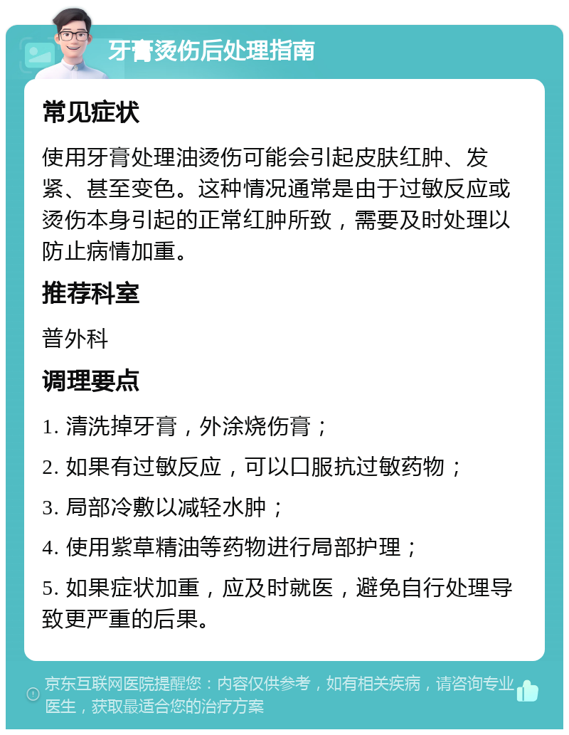 牙膏烫伤后处理指南 常见症状 使用牙膏处理油烫伤可能会引起皮肤红肿、发紧、甚至变色。这种情况通常是由于过敏反应或烫伤本身引起的正常红肿所致，需要及时处理以防止病情加重。 推荐科室 普外科 调理要点 1. 清洗掉牙膏，外涂烧伤膏； 2. 如果有过敏反应，可以口服抗过敏药物； 3. 局部冷敷以减轻水肿； 4. 使用紫草精油等药物进行局部护理； 5. 如果症状加重，应及时就医，避免自行处理导致更严重的后果。