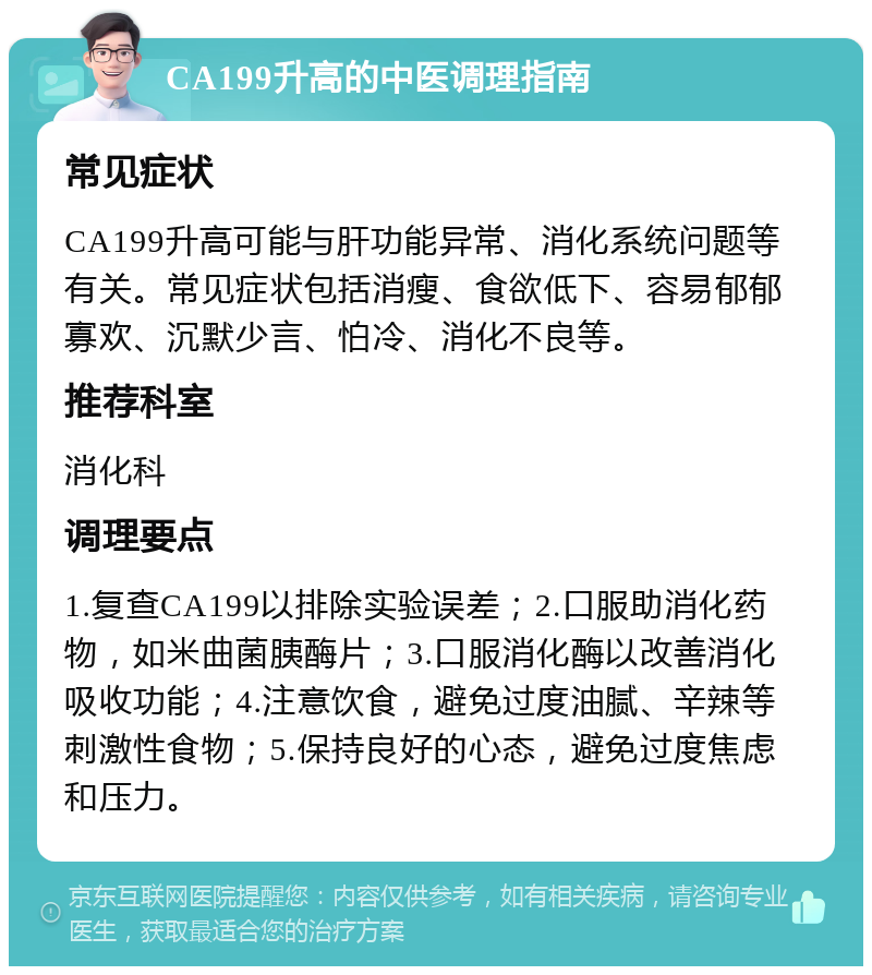 CA199升高的中医调理指南 常见症状 CA199升高可能与肝功能异常、消化系统问题等有关。常见症状包括消瘦、食欲低下、容易郁郁寡欢、沉默少言、怕冷、消化不良等。 推荐科室 消化科 调理要点 1.复查CA199以排除实验误差；2.口服助消化药物，如米曲菌胰酶片；3.口服消化酶以改善消化吸收功能；4.注意饮食，避免过度油腻、辛辣等刺激性食物；5.保持良好的心态，避免过度焦虑和压力。