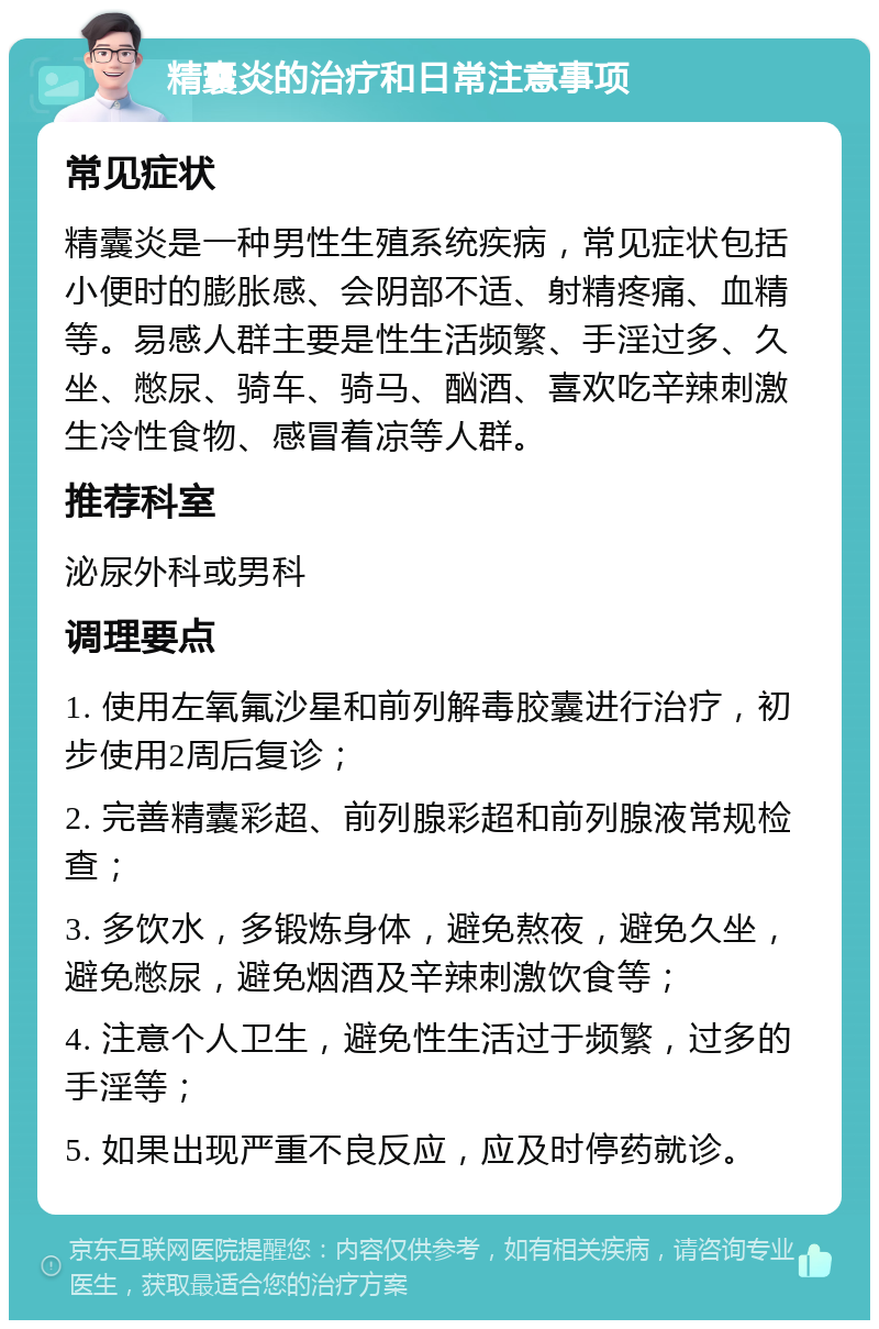 精囊炎的治疗和日常注意事项 常见症状 精囊炎是一种男性生殖系统疾病，常见症状包括小便时的膨胀感、会阴部不适、射精疼痛、血精等。易感人群主要是性生活频繁、手淫过多、久坐、憋尿、骑车、骑马、酗酒、喜欢吃辛辣刺激生冷性食物、感冒着凉等人群。 推荐科室 泌尿外科或男科 调理要点 1. 使用左氧氟沙星和前列解毒胶囊进行治疗，初步使用2周后复诊； 2. 完善精囊彩超、前列腺彩超和前列腺液常规检查； 3. 多饮水，多锻炼身体，避免熬夜，避免久坐，避免憋尿，避免烟酒及辛辣刺激饮食等； 4. 注意个人卫生，避免性生活过于频繁，过多的手淫等； 5. 如果出现严重不良反应，应及时停药就诊。