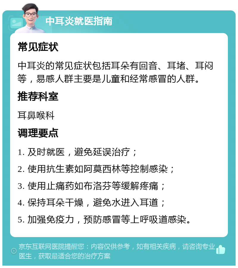 中耳炎就医指南 常见症状 中耳炎的常见症状包括耳朵有回音、耳堵、耳闷等，易感人群主要是儿童和经常感冒的人群。 推荐科室 耳鼻喉科 调理要点 1. 及时就医，避免延误治疗； 2. 使用抗生素如阿莫西林等控制感染； 3. 使用止痛药如布洛芬等缓解疼痛； 4. 保持耳朵干燥，避免水进入耳道； 5. 加强免疫力，预防感冒等上呼吸道感染。