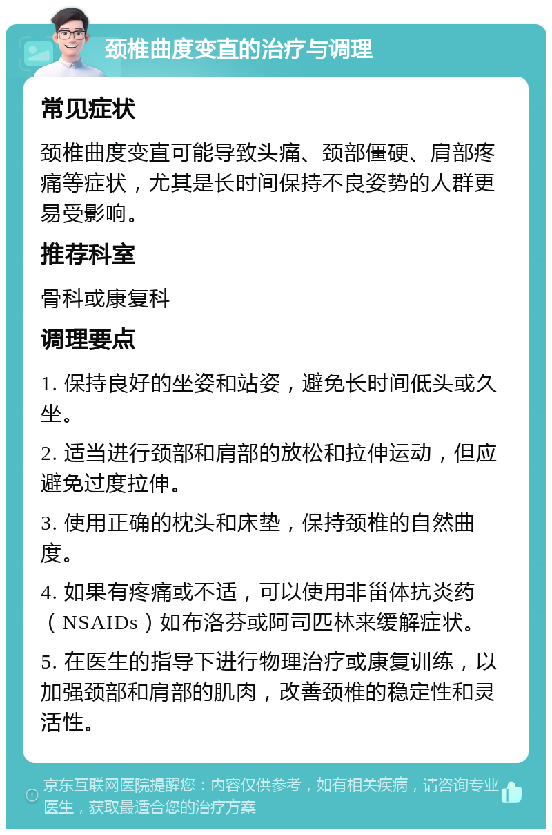 颈椎曲度变直的治疗与调理 常见症状 颈椎曲度变直可能导致头痛、颈部僵硬、肩部疼痛等症状，尤其是长时间保持不良姿势的人群更易受影响。 推荐科室 骨科或康复科 调理要点 1. 保持良好的坐姿和站姿，避免长时间低头或久坐。 2. 适当进行颈部和肩部的放松和拉伸运动，但应避免过度拉伸。 3. 使用正确的枕头和床垫，保持颈椎的自然曲度。 4. 如果有疼痛或不适，可以使用非甾体抗炎药（NSAIDs）如布洛芬或阿司匹林来缓解症状。 5. 在医生的指导下进行物理治疗或康复训练，以加强颈部和肩部的肌肉，改善颈椎的稳定性和灵活性。