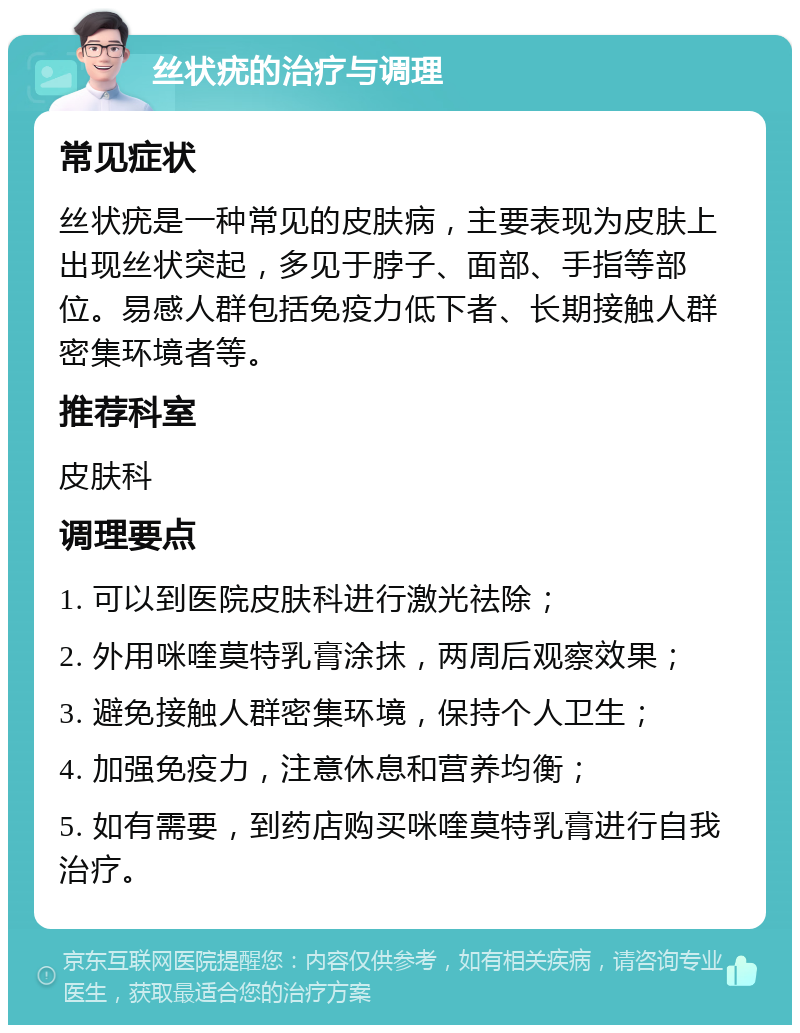 丝状疣的治疗与调理 常见症状 丝状疣是一种常见的皮肤病，主要表现为皮肤上出现丝状突起，多见于脖子、面部、手指等部位。易感人群包括免疫力低下者、长期接触人群密集环境者等。 推荐科室 皮肤科 调理要点 1. 可以到医院皮肤科进行激光祛除； 2. 外用咪喹莫特乳膏涂抹，两周后观察效果； 3. 避免接触人群密集环境，保持个人卫生； 4. 加强免疫力，注意休息和营养均衡； 5. 如有需要，到药店购买咪喹莫特乳膏进行自我治疗。