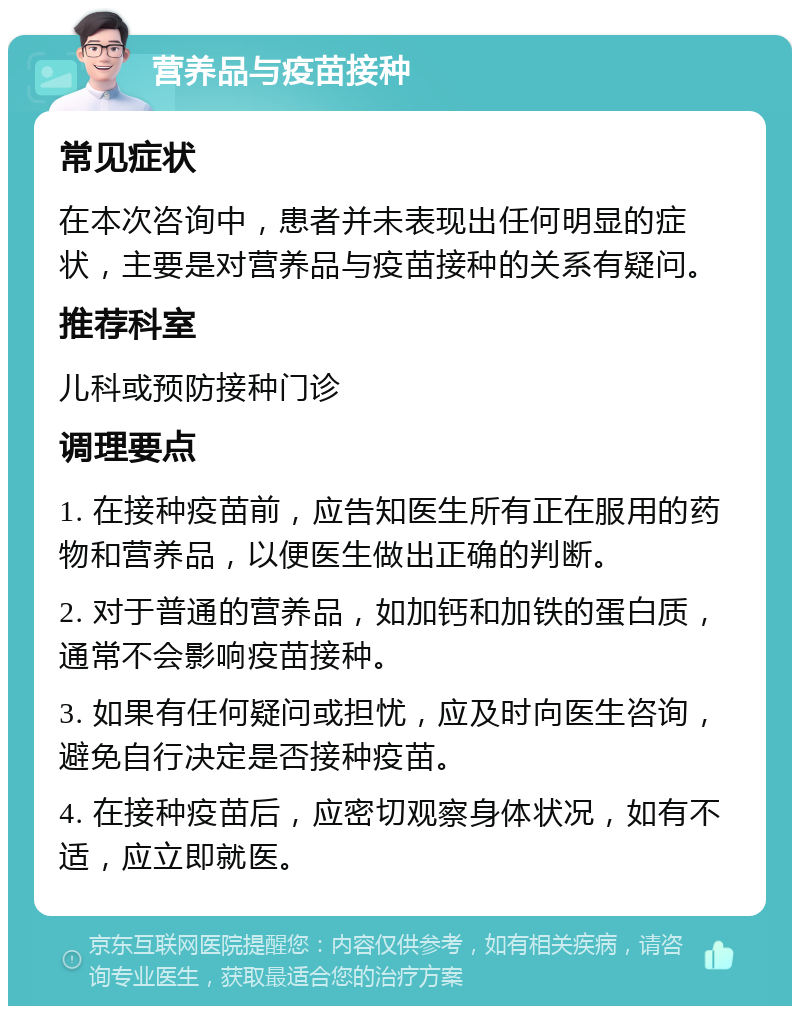 营养品与疫苗接种 常见症状 在本次咨询中，患者并未表现出任何明显的症状，主要是对营养品与疫苗接种的关系有疑问。 推荐科室 儿科或预防接种门诊 调理要点 1. 在接种疫苗前，应告知医生所有正在服用的药物和营养品，以便医生做出正确的判断。 2. 对于普通的营养品，如加钙和加铁的蛋白质，通常不会影响疫苗接种。 3. 如果有任何疑问或担忧，应及时向医生咨询，避免自行决定是否接种疫苗。 4. 在接种疫苗后，应密切观察身体状况，如有不适，应立即就医。