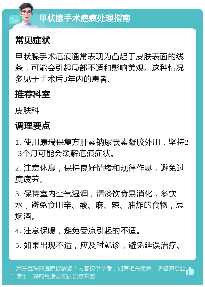 甲状腺手术疤痕处理指南 常见症状 甲状腺手术疤痕通常表现为凸起于皮肤表面的线条，可能会引起局部不适和影响美观。这种情况多见于手术后3年内的患者。 推荐科室 皮肤科 调理要点 1. 使用康瑞保复方肝素钠尿囊素凝胶外用，坚持2-3个月可能会缓解疤痕症状。 2. 注意休息，保持良好情绪和规律作息，避免过度疲劳。 3. 保持室内空气湿润，清淡饮食易消化，多饮水，避免食用辛、酸、麻、辣、油炸的食物，忌烟酒。 4. 注意保暖，避免受凉引起的不适。 5. 如果出现不适，应及时就诊，避免延误治疗。