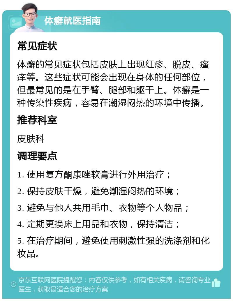 体癣就医指南 常见症状 体癣的常见症状包括皮肤上出现红疹、脱皮、瘙痒等。这些症状可能会出现在身体的任何部位，但最常见的是在手臂、腿部和躯干上。体癣是一种传染性疾病，容易在潮湿闷热的环境中传播。 推荐科室 皮肤科 调理要点 1. 使用复方酮康唑软膏进行外用治疗； 2. 保持皮肤干燥，避免潮湿闷热的环境； 3. 避免与他人共用毛巾、衣物等个人物品； 4. 定期更换床上用品和衣物，保持清洁； 5. 在治疗期间，避免使用刺激性强的洗涤剂和化妆品。