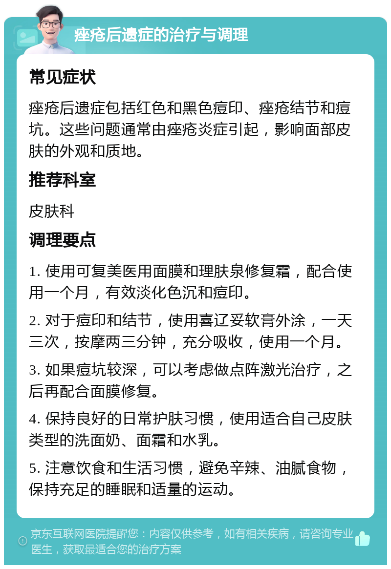 痤疮后遗症的治疗与调理 常见症状 痤疮后遗症包括红色和黑色痘印、痤疮结节和痘坑。这些问题通常由痤疮炎症引起，影响面部皮肤的外观和质地。 推荐科室 皮肤科 调理要点 1. 使用可复美医用面膜和理肤泉修复霜，配合使用一个月，有效淡化色沉和痘印。 2. 对于痘印和结节，使用喜辽妥软膏外涂，一天三次，按摩两三分钟，充分吸收，使用一个月。 3. 如果痘坑较深，可以考虑做点阵激光治疗，之后再配合面膜修复。 4. 保持良好的日常护肤习惯，使用适合自己皮肤类型的洗面奶、面霜和水乳。 5. 注意饮食和生活习惯，避免辛辣、油腻食物，保持充足的睡眠和适量的运动。