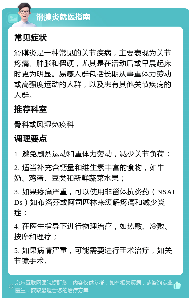 滑膜炎就医指南 常见症状 滑膜炎是一种常见的关节疾病，主要表现为关节疼痛、肿胀和僵硬，尤其是在活动后或早晨起床时更为明显。易感人群包括长期从事重体力劳动或高强度运动的人群，以及患有其他关节疾病的人群。 推荐科室 骨科或风湿免疫科 调理要点 1. 避免剧烈运动和重体力劳动，减少关节负荷； 2. 适当补充含钙量和维生素丰富的食物，如牛奶、鸡蛋、豆类和新鲜蔬菜水果； 3. 如果疼痛严重，可以使用非甾体抗炎药（NSAIDs）如布洛芬或阿司匹林来缓解疼痛和减少炎症； 4. 在医生指导下进行物理治疗，如热敷、冷敷、按摩和理疗； 5. 如果病情严重，可能需要进行手术治疗，如关节镜手术。