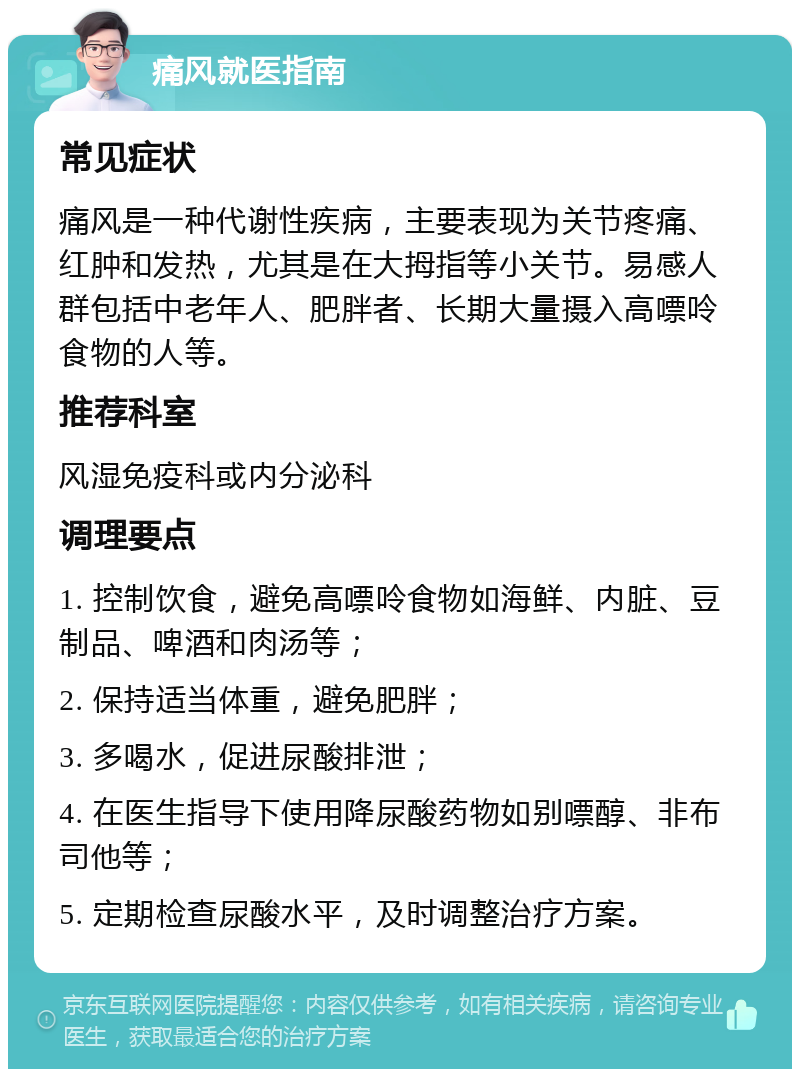 痛风就医指南 常见症状 痛风是一种代谢性疾病，主要表现为关节疼痛、红肿和发热，尤其是在大拇指等小关节。易感人群包括中老年人、肥胖者、长期大量摄入高嘌呤食物的人等。 推荐科室 风湿免疫科或内分泌科 调理要点 1. 控制饮食，避免高嘌呤食物如海鲜、内脏、豆制品、啤酒和肉汤等； 2. 保持适当体重，避免肥胖； 3. 多喝水，促进尿酸排泄； 4. 在医生指导下使用降尿酸药物如别嘌醇、非布司他等； 5. 定期检查尿酸水平，及时调整治疗方案。