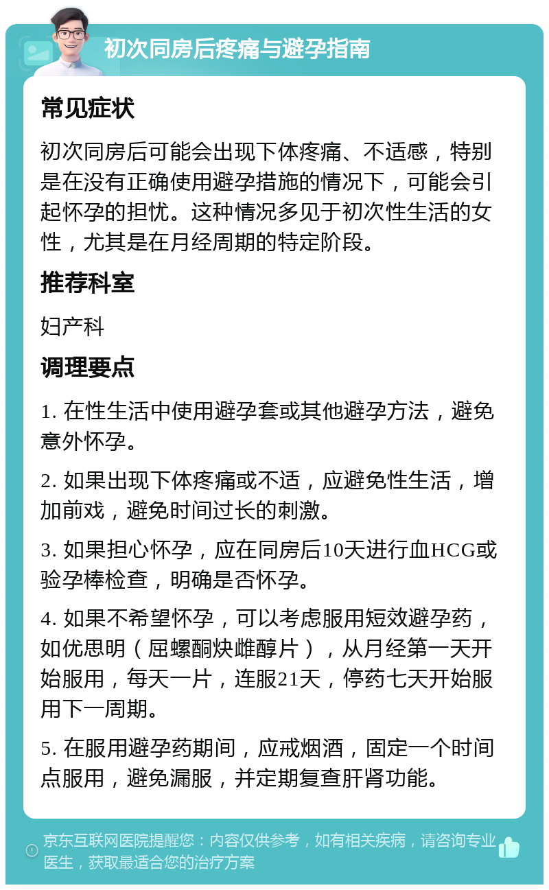 初次同房后疼痛与避孕指南 常见症状 初次同房后可能会出现下体疼痛、不适感，特别是在没有正确使用避孕措施的情况下，可能会引起怀孕的担忧。这种情况多见于初次性生活的女性，尤其是在月经周期的特定阶段。 推荐科室 妇产科 调理要点 1. 在性生活中使用避孕套或其他避孕方法，避免意外怀孕。 2. 如果出现下体疼痛或不适，应避免性生活，增加前戏，避免时间过长的刺激。 3. 如果担心怀孕，应在同房后10天进行血HCG或验孕棒检查，明确是否怀孕。 4. 如果不希望怀孕，可以考虑服用短效避孕药，如优思明（屈螺酮炔雌醇片），从月经第一天开始服用，每天一片，连服21天，停药七天开始服用下一周期。 5. 在服用避孕药期间，应戒烟酒，固定一个时间点服用，避免漏服，并定期复查肝肾功能。