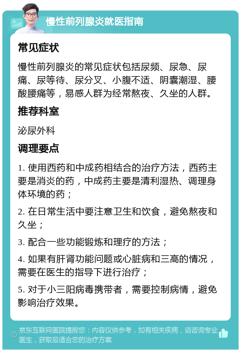 慢性前列腺炎就医指南 常见症状 慢性前列腺炎的常见症状包括尿频、尿急、尿痛、尿等待、尿分叉、小腹不适、阴囊潮湿、腰酸腰痛等，易感人群为经常熬夜、久坐的人群。 推荐科室 泌尿外科 调理要点 1. 使用西药和中成药相结合的治疗方法，西药主要是消炎的药，中成药主要是清利湿热、调理身体环境的药； 2. 在日常生活中要注意卫生和饮食，避免熬夜和久坐； 3. 配合一些功能锻炼和理疗的方法； 4. 如果有肝肾功能问题或心脏病和三高的情况，需要在医生的指导下进行治疗； 5. 对于小三阳病毒携带者，需要控制病情，避免影响治疗效果。