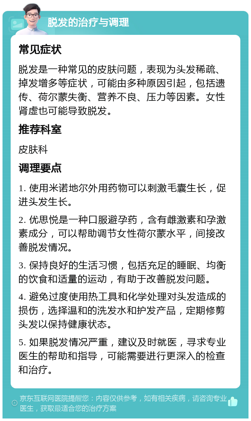 脱发的治疗与调理 常见症状 脱发是一种常见的皮肤问题，表现为头发稀疏、掉发增多等症状，可能由多种原因引起，包括遗传、荷尔蒙失衡、营养不良、压力等因素。女性肾虚也可能导致脱发。 推荐科室 皮肤科 调理要点 1. 使用米诺地尔外用药物可以刺激毛囊生长，促进头发生长。 2. 优思悦是一种口服避孕药，含有雌激素和孕激素成分，可以帮助调节女性荷尔蒙水平，间接改善脱发情况。 3. 保持良好的生活习惯，包括充足的睡眠、均衡的饮食和适量的运动，有助于改善脱发问题。 4. 避免过度使用热工具和化学处理对头发造成的损伤，选择温和的洗发水和护发产品，定期修剪头发以保持健康状态。 5. 如果脱发情况严重，建议及时就医，寻求专业医生的帮助和指导，可能需要进行更深入的检查和治疗。