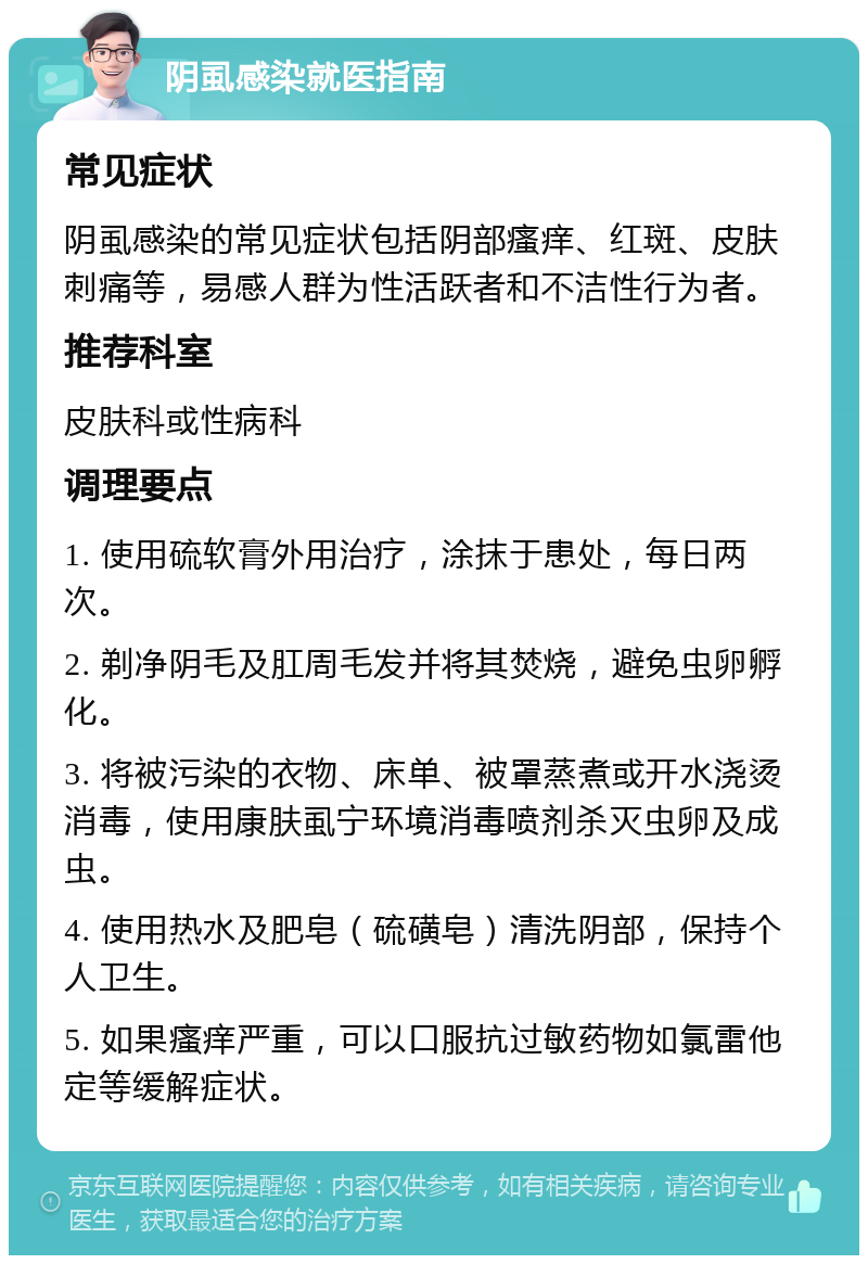 阴虱感染就医指南 常见症状 阴虱感染的常见症状包括阴部瘙痒、红斑、皮肤刺痛等，易感人群为性活跃者和不洁性行为者。 推荐科室 皮肤科或性病科 调理要点 1. 使用硫软膏外用治疗，涂抹于患处，每日两次。 2. 剃净阴毛及肛周毛发并将其焚烧，避免虫卵孵化。 3. 将被污染的衣物、床单、被罩蒸煮或开水浇烫消毒，使用康肤虱宁环境消毒喷剂杀灭虫卵及成虫。 4. 使用热水及肥皂（硫磺皂）清洗阴部，保持个人卫生。 5. 如果瘙痒严重，可以口服抗过敏药物如氯雷他定等缓解症状。