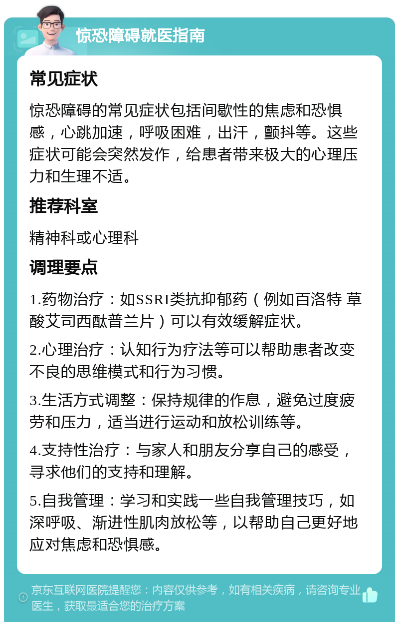 惊恐障碍就医指南 常见症状 惊恐障碍的常见症状包括间歇性的焦虑和恐惧感，心跳加速，呼吸困难，出汗，颤抖等。这些症状可能会突然发作，给患者带来极大的心理压力和生理不适。 推荐科室 精神科或心理科 调理要点 1.药物治疗：如SSRI类抗抑郁药（例如百洛特 草酸艾司西酞普兰片）可以有效缓解症状。 2.心理治疗：认知行为疗法等可以帮助患者改变不良的思维模式和行为习惯。 3.生活方式调整：保持规律的作息，避免过度疲劳和压力，适当进行运动和放松训练等。 4.支持性治疗：与家人和朋友分享自己的感受，寻求他们的支持和理解。 5.自我管理：学习和实践一些自我管理技巧，如深呼吸、渐进性肌肉放松等，以帮助自己更好地应对焦虑和恐惧感。