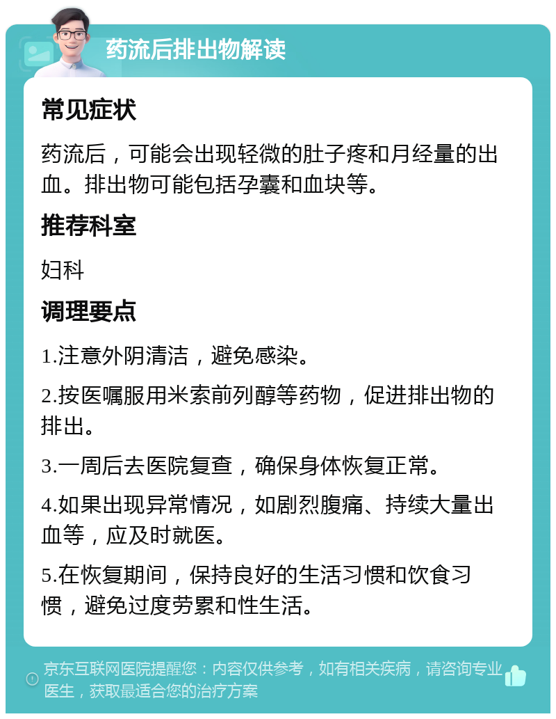 药流后排出物解读 常见症状 药流后，可能会出现轻微的肚子疼和月经量的出血。排出物可能包括孕囊和血块等。 推荐科室 妇科 调理要点 1.注意外阴清洁，避免感染。 2.按医嘱服用米索前列醇等药物，促进排出物的排出。 3.一周后去医院复查，确保身体恢复正常。 4.如果出现异常情况，如剧烈腹痛、持续大量出血等，应及时就医。 5.在恢复期间，保持良好的生活习惯和饮食习惯，避免过度劳累和性生活。