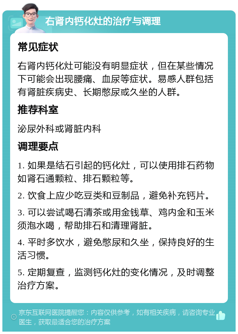 右肾内钙化灶的治疗与调理 常见症状 右肾内钙化灶可能没有明显症状，但在某些情况下可能会出现腰痛、血尿等症状。易感人群包括有肾脏疾病史、长期憋尿或久坐的人群。 推荐科室 泌尿外科或肾脏内科 调理要点 1. 如果是结石引起的钙化灶，可以使用排石药物如肾石通颗粒、排石颗粒等。 2. 饮食上应少吃豆类和豆制品，避免补充钙片。 3. 可以尝试喝石清茶或用金钱草、鸡内金和玉米须泡水喝，帮助排石和清理肾脏。 4. 平时多饮水，避免憋尿和久坐，保持良好的生活习惯。 5. 定期复查，监测钙化灶的变化情况，及时调整治疗方案。