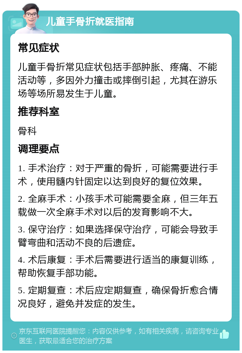 儿童手骨折就医指南 常见症状 儿童手骨折常见症状包括手部肿胀、疼痛、不能活动等，多因外力撞击或摔倒引起，尤其在游乐场等场所易发生于儿童。 推荐科室 骨科 调理要点 1. 手术治疗：对于严重的骨折，可能需要进行手术，使用髓内针固定以达到良好的复位效果。 2. 全麻手术：小孩手术可能需要全麻，但三年五载做一次全麻手术对以后的发育影响不大。 3. 保守治疗：如果选择保守治疗，可能会导致手臂弯曲和活动不良的后遗症。 4. 术后康复：手术后需要进行适当的康复训练，帮助恢复手部功能。 5. 定期复查：术后应定期复查，确保骨折愈合情况良好，避免并发症的发生。