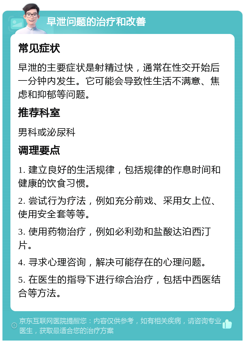 早泄问题的治疗和改善 常见症状 早泄的主要症状是射精过快，通常在性交开始后一分钟内发生。它可能会导致性生活不满意、焦虑和抑郁等问题。 推荐科室 男科或泌尿科 调理要点 1. 建立良好的生活规律，包括规律的作息时间和健康的饮食习惯。 2. 尝试行为疗法，例如充分前戏、采用女上位、使用安全套等等。 3. 使用药物治疗，例如必利劲和盐酸达泊西汀片。 4. 寻求心理咨询，解决可能存在的心理问题。 5. 在医生的指导下进行综合治疗，包括中西医结合等方法。