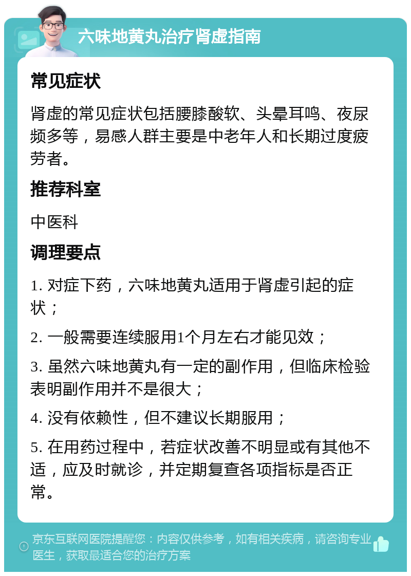 六味地黄丸治疗肾虚指南 常见症状 肾虚的常见症状包括腰膝酸软、头晕耳鸣、夜尿频多等，易感人群主要是中老年人和长期过度疲劳者。 推荐科室 中医科 调理要点 1. 对症下药，六味地黄丸适用于肾虚引起的症状； 2. 一般需要连续服用1个月左右才能见效； 3. 虽然六味地黄丸有一定的副作用，但临床检验表明副作用并不是很大； 4. 没有依赖性，但不建议长期服用； 5. 在用药过程中，若症状改善不明显或有其他不适，应及时就诊，并定期复查各项指标是否正常。