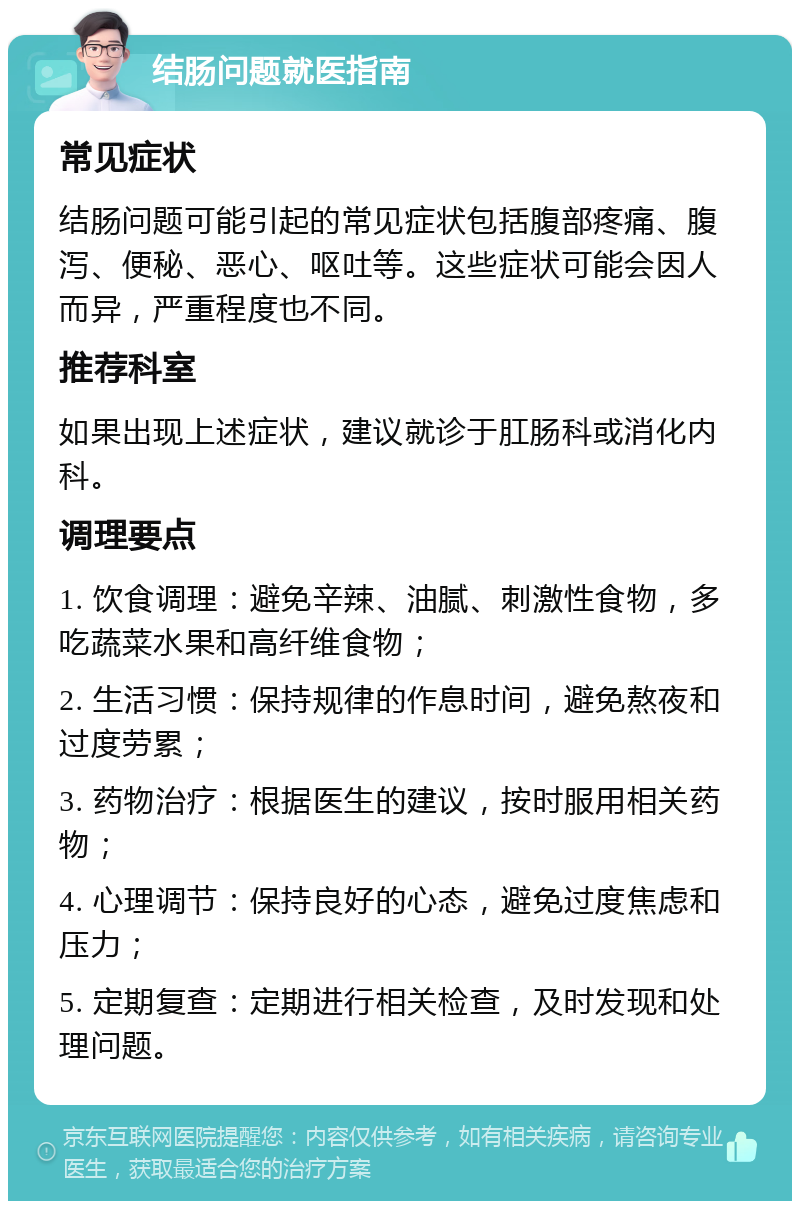 结肠问题就医指南 常见症状 结肠问题可能引起的常见症状包括腹部疼痛、腹泻、便秘、恶心、呕吐等。这些症状可能会因人而异，严重程度也不同。 推荐科室 如果出现上述症状，建议就诊于肛肠科或消化内科。 调理要点 1. 饮食调理：避免辛辣、油腻、刺激性食物，多吃蔬菜水果和高纤维食物； 2. 生活习惯：保持规律的作息时间，避免熬夜和过度劳累； 3. 药物治疗：根据医生的建议，按时服用相关药物； 4. 心理调节：保持良好的心态，避免过度焦虑和压力； 5. 定期复查：定期进行相关检查，及时发现和处理问题。