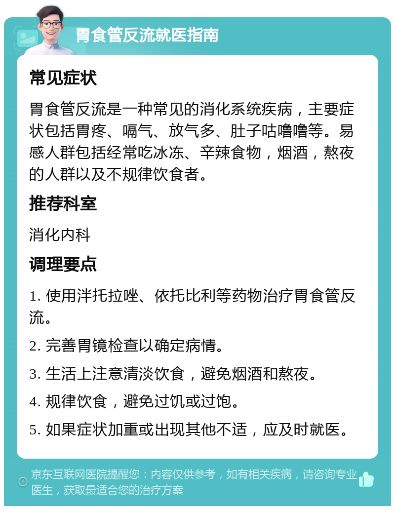 胃食管反流就医指南 常见症状 胃食管反流是一种常见的消化系统疾病，主要症状包括胃疼、嗝气、放气多、肚子咕噜噜等。易感人群包括经常吃冰冻、辛辣食物，烟酒，熬夜的人群以及不规律饮食者。 推荐科室 消化内科 调理要点 1. 使用泮托拉唑、依托比利等药物治疗胃食管反流。 2. 完善胃镜检查以确定病情。 3. 生活上注意清淡饮食，避免烟酒和熬夜。 4. 规律饮食，避免过饥或过饱。 5. 如果症状加重或出现其他不适，应及时就医。