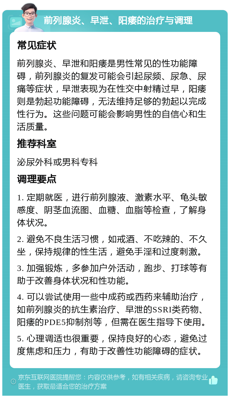 前列腺炎、早泄、阳痿的治疗与调理 常见症状 前列腺炎、早泄和阳痿是男性常见的性功能障碍，前列腺炎的复发可能会引起尿频、尿急、尿痛等症状，早泄表现为在性交中射精过早，阳痿则是勃起功能障碍，无法维持足够的勃起以完成性行为。这些问题可能会影响男性的自信心和生活质量。 推荐科室 泌尿外科或男科专科 调理要点 1. 定期就医，进行前列腺液、激素水平、龟头敏感度、阴茎血流图、血糖、血脂等检查，了解身体状况。 2. 避免不良生活习惯，如戒酒、不吃辣的、不久坐，保持规律的性生活，避免手淫和过度刺激。 3. 加强锻炼，多参加户外活动，跑步、打球等有助于改善身体状况和性功能。 4. 可以尝试使用一些中成药或西药来辅助治疗，如前列腺炎的抗生素治疗、早泄的SSRI类药物、阳痿的PDE5抑制剂等，但需在医生指导下使用。 5. 心理调适也很重要，保持良好的心态，避免过度焦虑和压力，有助于改善性功能障碍的症状。