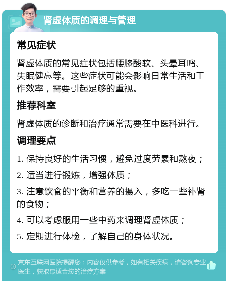 肾虚体质的调理与管理 常见症状 肾虚体质的常见症状包括腰膝酸软、头晕耳鸣、失眠健忘等。这些症状可能会影响日常生活和工作效率，需要引起足够的重视。 推荐科室 肾虚体质的诊断和治疗通常需要在中医科进行。 调理要点 1. 保持良好的生活习惯，避免过度劳累和熬夜； 2. 适当进行锻炼，增强体质； 3. 注意饮食的平衡和营养的摄入，多吃一些补肾的食物； 4. 可以考虑服用一些中药来调理肾虚体质； 5. 定期进行体检，了解自己的身体状况。