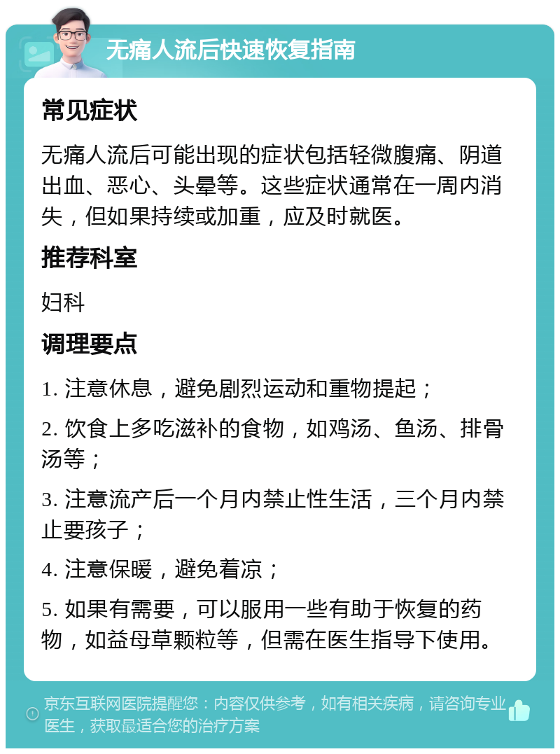 无痛人流后快速恢复指南 常见症状 无痛人流后可能出现的症状包括轻微腹痛、阴道出血、恶心、头晕等。这些症状通常在一周内消失，但如果持续或加重，应及时就医。 推荐科室 妇科 调理要点 1. 注意休息，避免剧烈运动和重物提起； 2. 饮食上多吃滋补的食物，如鸡汤、鱼汤、排骨汤等； 3. 注意流产后一个月内禁止性生活，三个月内禁止要孩子； 4. 注意保暖，避免着凉； 5. 如果有需要，可以服用一些有助于恢复的药物，如益母草颗粒等，但需在医生指导下使用。