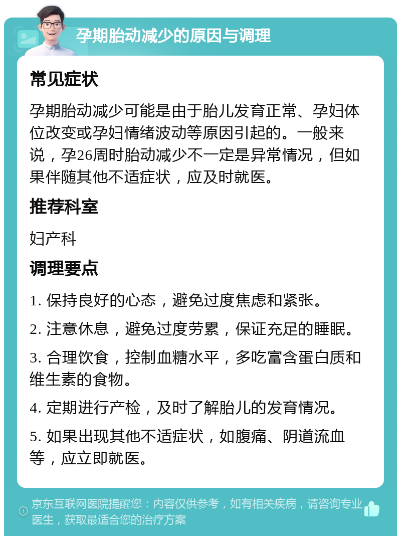 孕期胎动减少的原因与调理 常见症状 孕期胎动减少可能是由于胎儿发育正常、孕妇体位改变或孕妇情绪波动等原因引起的。一般来说，孕26周时胎动减少不一定是异常情况，但如果伴随其他不适症状，应及时就医。 推荐科室 妇产科 调理要点 1. 保持良好的心态，避免过度焦虑和紧张。 2. 注意休息，避免过度劳累，保证充足的睡眠。 3. 合理饮食，控制血糖水平，多吃富含蛋白质和维生素的食物。 4. 定期进行产检，及时了解胎儿的发育情况。 5. 如果出现其他不适症状，如腹痛、阴道流血等，应立即就医。