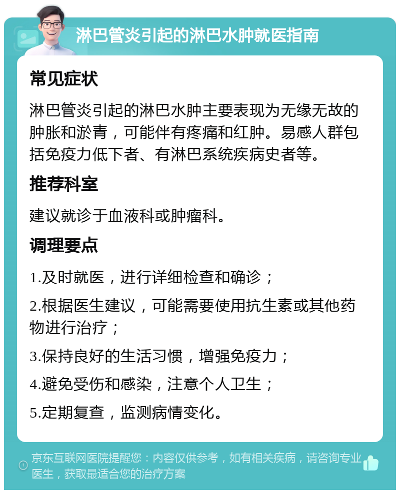 淋巴管炎引起的淋巴水肿就医指南 常见症状 淋巴管炎引起的淋巴水肿主要表现为无缘无故的肿胀和淤青，可能伴有疼痛和红肿。易感人群包括免疫力低下者、有淋巴系统疾病史者等。 推荐科室 建议就诊于血液科或肿瘤科。 调理要点 1.及时就医，进行详细检查和确诊； 2.根据医生建议，可能需要使用抗生素或其他药物进行治疗； 3.保持良好的生活习惯，增强免疫力； 4.避免受伤和感染，注意个人卫生； 5.定期复查，监测病情变化。