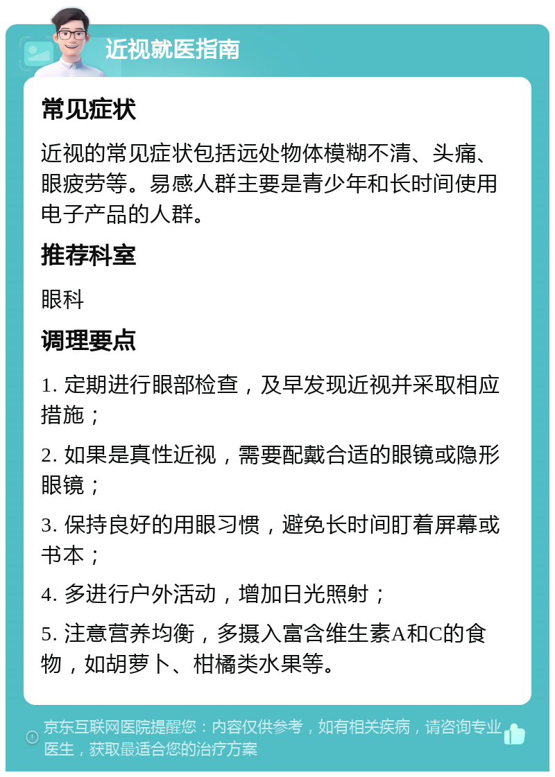 近视就医指南 常见症状 近视的常见症状包括远处物体模糊不清、头痛、眼疲劳等。易感人群主要是青少年和长时间使用电子产品的人群。 推荐科室 眼科 调理要点 1. 定期进行眼部检查，及早发现近视并采取相应措施； 2. 如果是真性近视，需要配戴合适的眼镜或隐形眼镜； 3. 保持良好的用眼习惯，避免长时间盯着屏幕或书本； 4. 多进行户外活动，增加日光照射； 5. 注意营养均衡，多摄入富含维生素A和C的食物，如胡萝卜、柑橘类水果等。