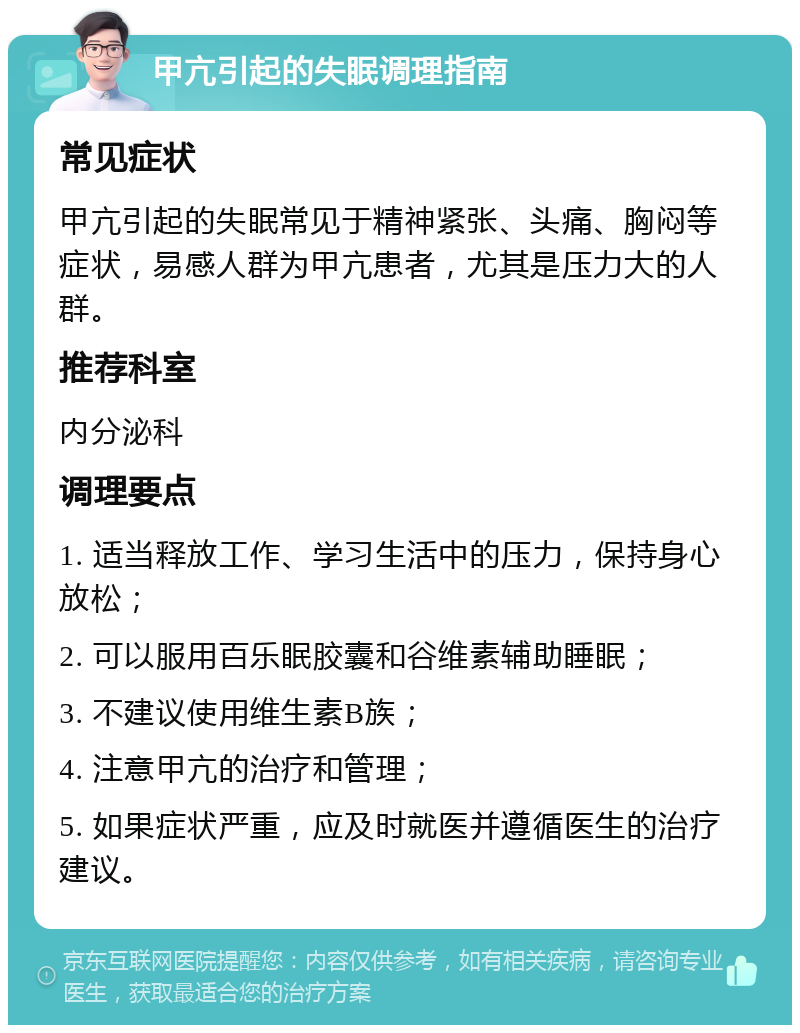 甲亢引起的失眠调理指南 常见症状 甲亢引起的失眠常见于精神紧张、头痛、胸闷等症状，易感人群为甲亢患者，尤其是压力大的人群。 推荐科室 内分泌科 调理要点 1. 适当释放工作、学习生活中的压力，保持身心放松； 2. 可以服用百乐眠胶囊和谷维素辅助睡眠； 3. 不建议使用维生素B族； 4. 注意甲亢的治疗和管理； 5. 如果症状严重，应及时就医并遵循医生的治疗建议。