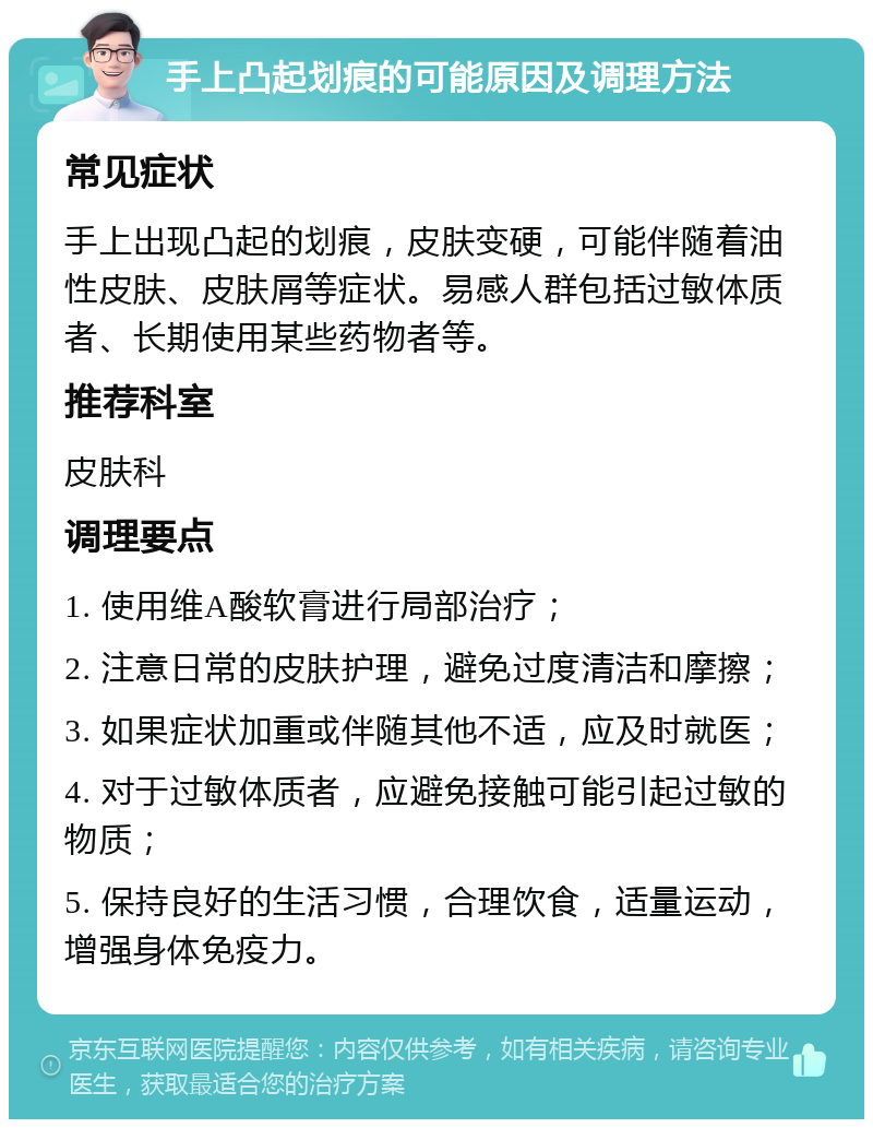 手上凸起划痕的可能原因及调理方法 常见症状 手上出现凸起的划痕，皮肤变硬，可能伴随着油性皮肤、皮肤屑等症状。易感人群包括过敏体质者、长期使用某些药物者等。 推荐科室 皮肤科 调理要点 1. 使用维A酸软膏进行局部治疗； 2. 注意日常的皮肤护理，避免过度清洁和摩擦； 3. 如果症状加重或伴随其他不适，应及时就医； 4. 对于过敏体质者，应避免接触可能引起过敏的物质； 5. 保持良好的生活习惯，合理饮食，适量运动，增强身体免疫力。