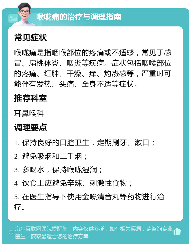 喉咙痛的治疗与调理指南 常见症状 喉咙痛是指咽喉部位的疼痛或不适感，常见于感冒、扁桃体炎、咽炎等疾病。症状包括咽喉部位的疼痛、红肿、干燥、痒、灼热感等，严重时可能伴有发热、头痛、全身不适等症状。 推荐科室 耳鼻喉科 调理要点 1. 保持良好的口腔卫生，定期刷牙、漱口； 2. 避免吸烟和二手烟； 3. 多喝水，保持喉咙湿润； 4. 饮食上应避免辛辣、刺激性食物； 5. 在医生指导下使用金嗓清音丸等药物进行治疗。