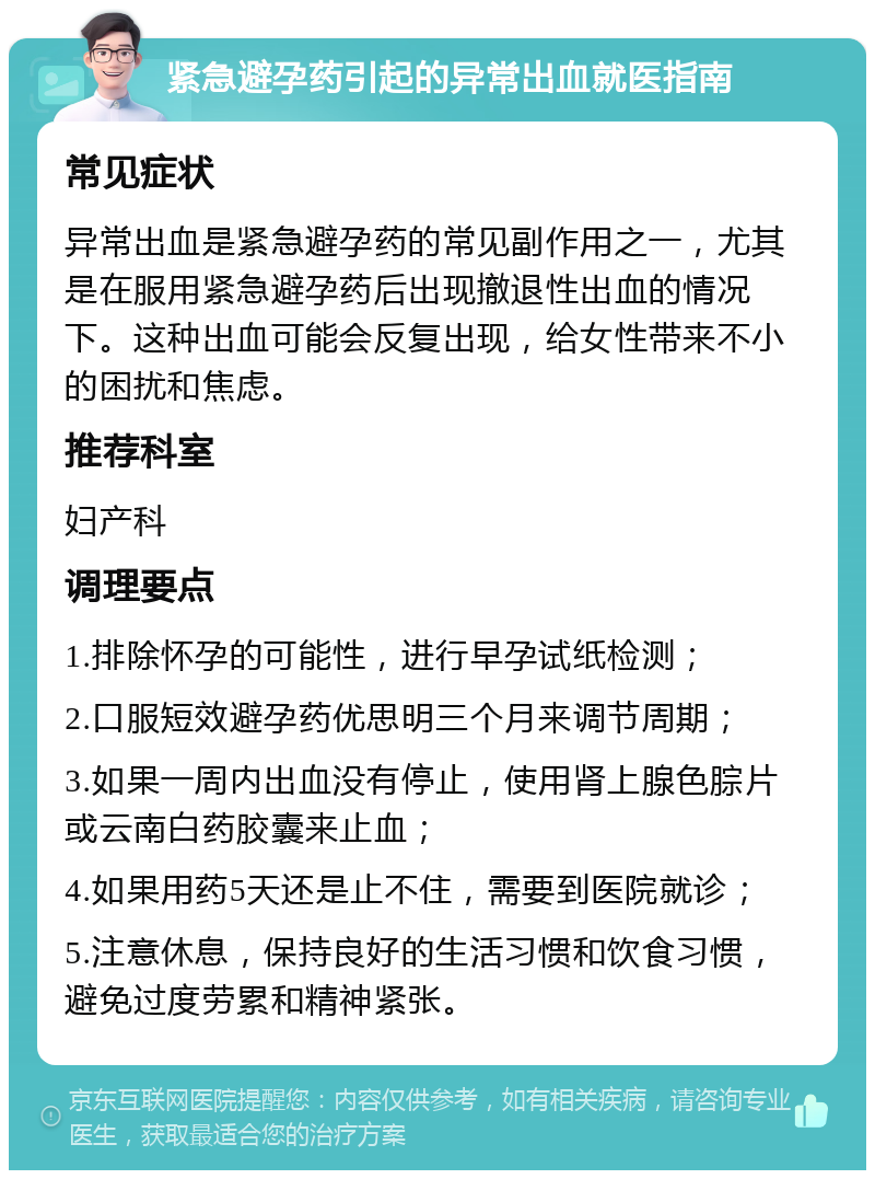 紧急避孕药引起的异常出血就医指南 常见症状 异常出血是紧急避孕药的常见副作用之一，尤其是在服用紧急避孕药后出现撤退性出血的情况下。这种出血可能会反复出现，给女性带来不小的困扰和焦虑。 推荐科室 妇产科 调理要点 1.排除怀孕的可能性，进行早孕试纸检测； 2.口服短效避孕药优思明三个月来调节周期； 3.如果一周内出血没有停止，使用肾上腺色腙片或云南白药胶囊来止血； 4.如果用药5天还是止不住，需要到医院就诊； 5.注意休息，保持良好的生活习惯和饮食习惯，避免过度劳累和精神紧张。