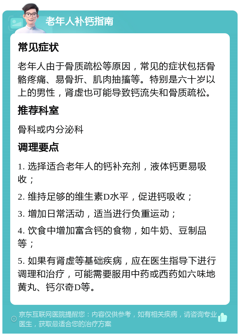 老年人补钙指南 常见症状 老年人由于骨质疏松等原因，常见的症状包括骨骼疼痛、易骨折、肌肉抽搐等。特别是六十岁以上的男性，肾虚也可能导致钙流失和骨质疏松。 推荐科室 骨科或内分泌科 调理要点 1. 选择适合老年人的钙补充剂，液体钙更易吸收； 2. 维持足够的维生素D水平，促进钙吸收； 3. 增加日常活动，适当进行负重运动； 4. 饮食中增加富含钙的食物，如牛奶、豆制品等； 5. 如果有肾虚等基础疾病，应在医生指导下进行调理和治疗，可能需要服用中药或西药如六味地黄丸、钙尔奇D等。