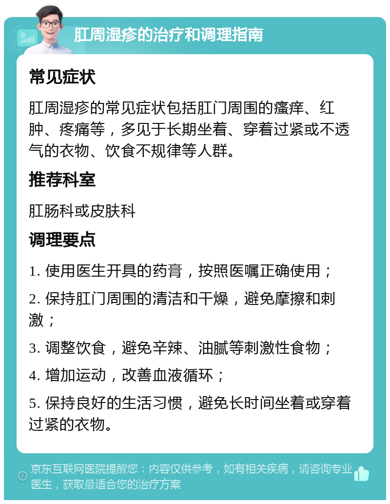 肛周湿疹的治疗和调理指南 常见症状 肛周湿疹的常见症状包括肛门周围的瘙痒、红肿、疼痛等，多见于长期坐着、穿着过紧或不透气的衣物、饮食不规律等人群。 推荐科室 肛肠科或皮肤科 调理要点 1. 使用医生开具的药膏，按照医嘱正确使用； 2. 保持肛门周围的清洁和干燥，避免摩擦和刺激； 3. 调整饮食，避免辛辣、油腻等刺激性食物； 4. 增加运动，改善血液循环； 5. 保持良好的生活习惯，避免长时间坐着或穿着过紧的衣物。