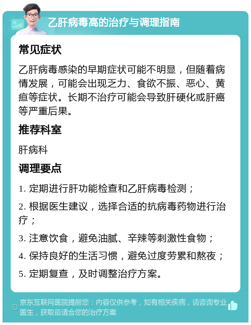 乙肝病毒高的治疗与调理指南 常见症状 乙肝病毒感染的早期症状可能不明显，但随着病情发展，可能会出现乏力、食欲不振、恶心、黄疸等症状。长期不治疗可能会导致肝硬化或肝癌等严重后果。 推荐科室 肝病科 调理要点 1. 定期进行肝功能检查和乙肝病毒检测； 2. 根据医生建议，选择合适的抗病毒药物进行治疗； 3. 注意饮食，避免油腻、辛辣等刺激性食物； 4. 保持良好的生活习惯，避免过度劳累和熬夜； 5. 定期复查，及时调整治疗方案。